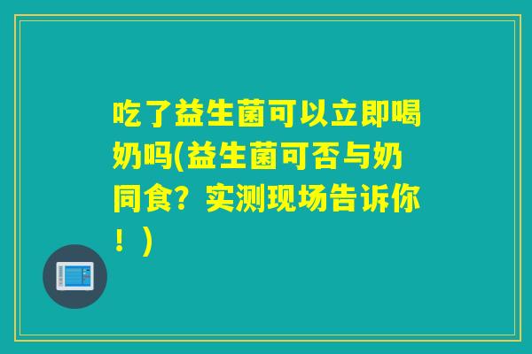 吃了益生菌可以立即喝奶吗(益生菌可否与奶同食？实测现场告诉你！)