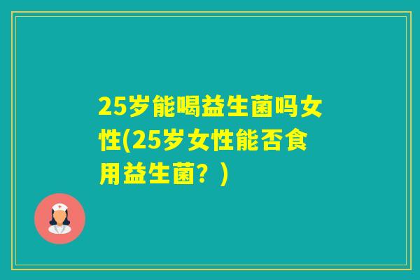 25岁能喝益生菌吗女性(25岁女性能否食用益生菌?) 25岁能喝益生菌吗女性(25岁女性能否食用益生菌?)
