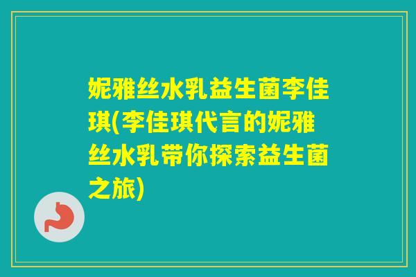 妮雅丝水乳益生菌李佳琪(李佳琪代言的妮雅丝水乳带你探索益生菌之旅) 妮雅丝水乳益生菌李佳琪(李佳琪代言的妮雅丝水乳带你探索益生菌之旅)