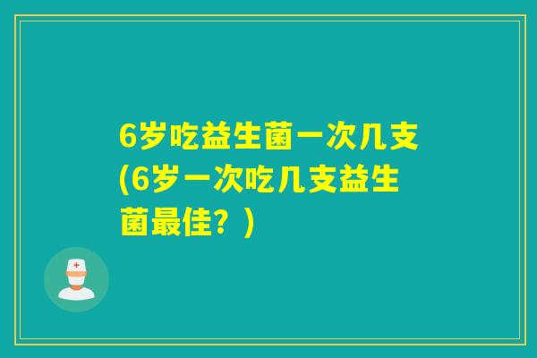 6岁吃益生菌一次几支(6岁一次吃几支益生菌佳？)
