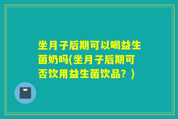 坐月子后期可以喝益生菌奶吗(坐月子后期可否饮用益生菌饮品？)