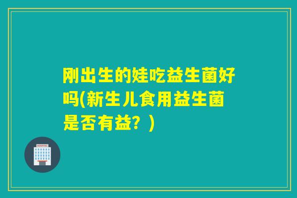 刚出生的娃吃益生菌好吗(新生儿食用益生菌是否有益？)