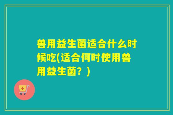 兽用益生菌适合什么时候吃(适合何时使用兽用益生菌？)