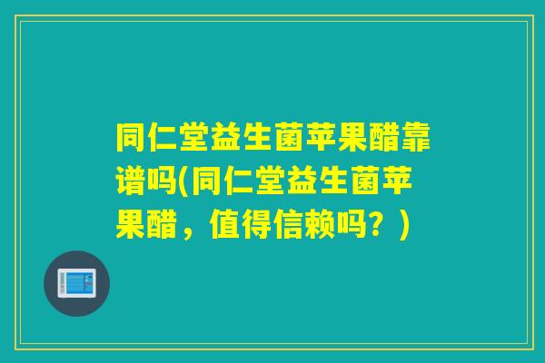 同仁堂益生菌苹果醋靠谱吗(同仁堂益生菌苹果醋，值得信赖吗？)