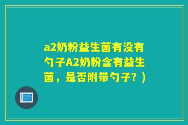 a2奶粉益生菌有没有勺子A2奶粉含有益生菌,是否附带勺子?) a2奶粉益生菌有没有勺子A2奶粉含有益生菌,是否附带勺子?)