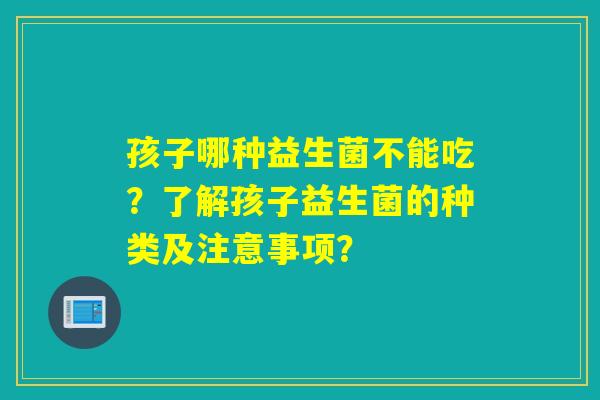 孩子哪种益生菌不能吃?了解孩子益生菌的种类及注意事项? 孩子哪种益生菌不能吃?了解孩子益生菌的种类及注意事项?