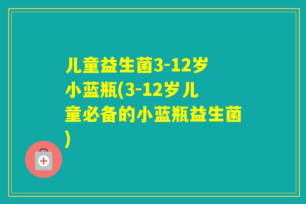 儿童益生菌3-12岁小蓝瓶(3-12岁儿童必备的小蓝瓶益生菌)