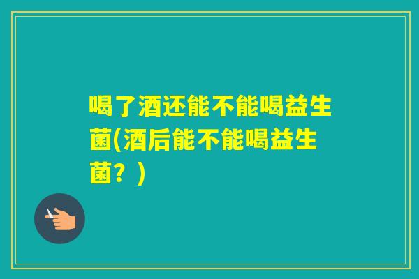 喝了酒还能不能喝益生菌(酒后能不能喝益生菌？)