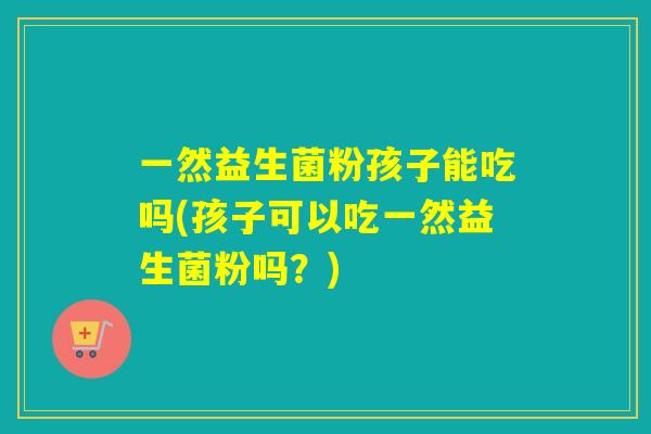 一然益生菌粉孩子能吃吗(孩子可以吃一然益生菌粉吗？)