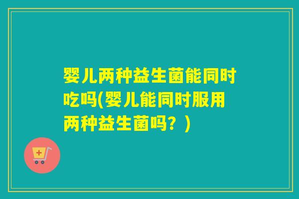 婴儿两种益生菌能同时吃吗(婴儿能同时服用两种益生菌吗？)