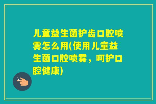 儿童益生菌护齿口腔喷雾怎么用(使用儿童益生菌口腔喷雾，呵护口腔健康)