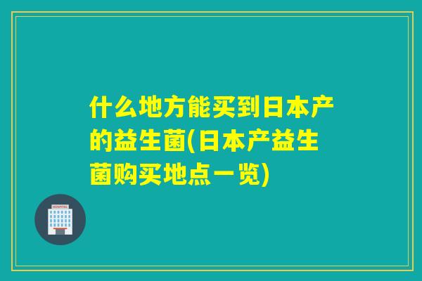 什么地方能买到日本产的益生菌(日本产益生菌购买地点一览) 什么地方能买到日本产的益生菌(日本产益生菌购买地点一览)