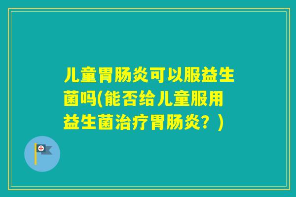 儿童胃可以服益生菌吗(能否给儿童服用益生菌胃?) 儿童胃可以服益生菌吗(能否给儿童服用益生菌胃?)