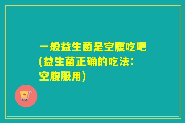 一般益生菌是空腹吃吧(益生菌正确的吃法：空腹服用)