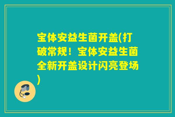宝体安益生菌开盖(打破常规!宝体安益生菌全新开盖设计闪亮登场) 宝体安益生菌开盖(打破常规!宝体安益生菌全新开盖设计闪亮登场)