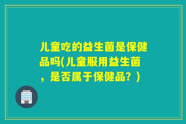 儿童吃的益生菌是保健品吗(儿童服用益生菌，是否属于保健品？)