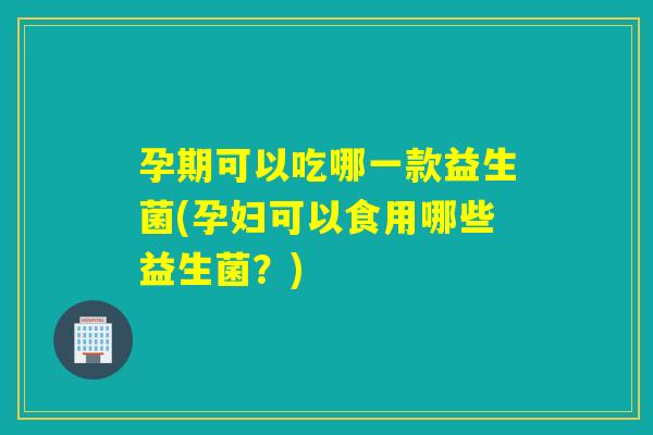 孕期可以吃哪一款益生菌(孕妇可以食用哪些益生菌？)