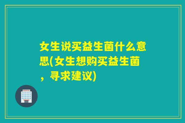 女生说买益生菌什么意思(女生想购买益生菌，寻求建议)