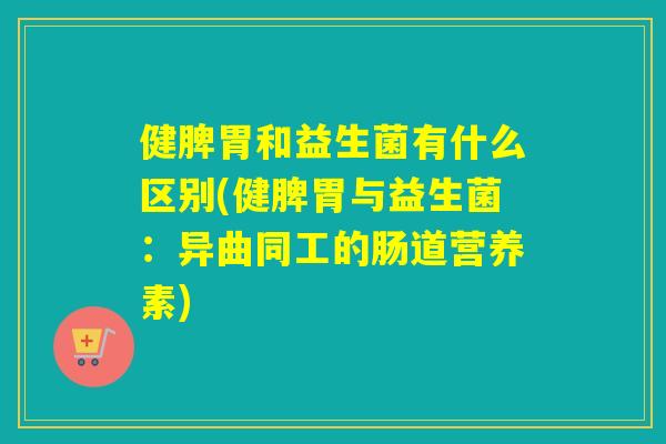 健脾胃和益生菌有什么区别(健脾胃与益生菌：异曲同工的肠道营养素)