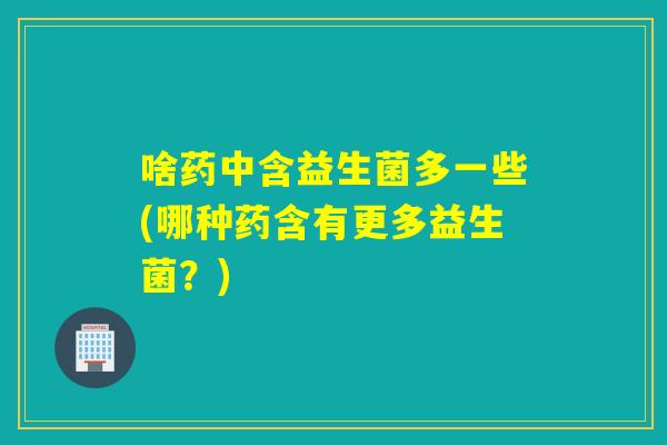 啥药中含益生菌多一些(哪种药含有更多益生菌？)