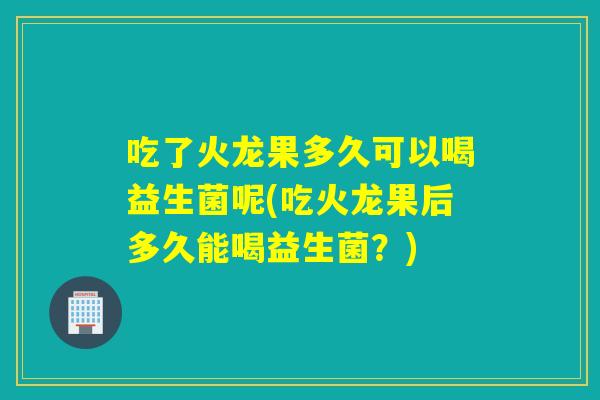 吃了火龙果多久可以喝益生菌呢(吃火龙果后多久能喝益生菌？)