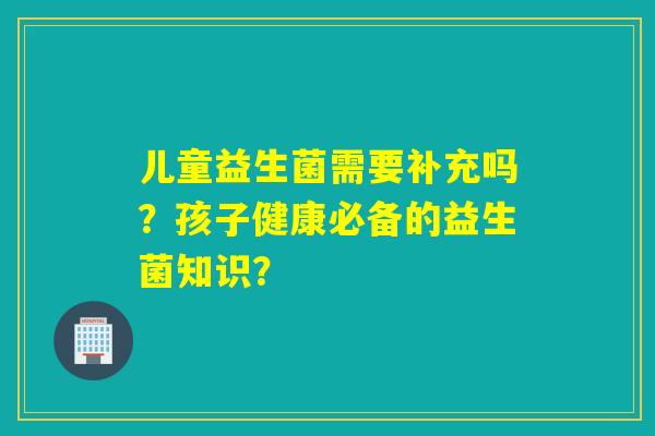 儿童益生菌需要补充吗？孩子健康必备的益生菌知识？