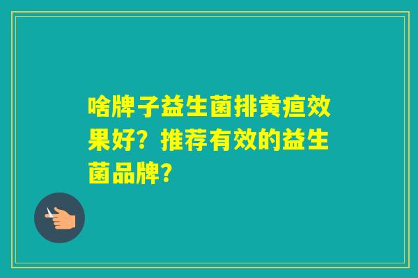 啥牌子益生菌排黄疸效果好?推荐有效的益生菌品牌? 啥牌子益生菌排黄疸效果好?推荐有效的益生菌品牌?