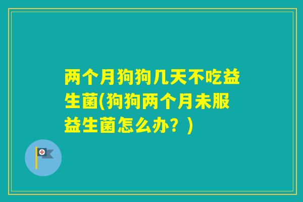 两个月狗狗几天不吃益生菌(狗狗两个月未服益生菌怎么办？)