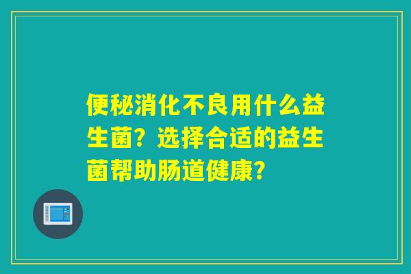 用什么益生菌?选择合适的益生菌帮助肠道健康? 用什么益生菌?选择合适的益生菌帮助肠道健康?