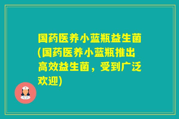 国药医养小蓝瓶益生菌(国药医养小蓝瓶推出高效益生菌，受到广泛欢迎)