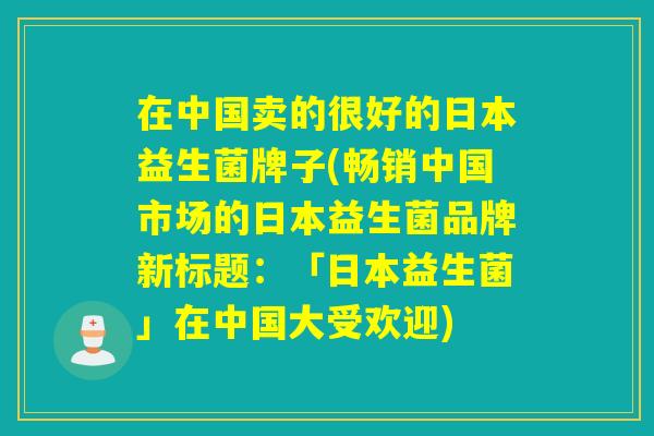 在中国卖的很好的日本益生菌牌子(畅销中国市场的日本益生菌品牌新标题：「日本益生菌」在中国大受欢迎)