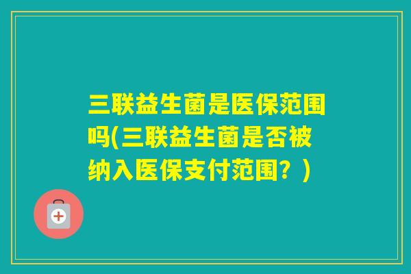 三联益生菌是医保范围吗(三联益生菌是否被纳入医保支付范围?) 三联益生菌是医保范围吗(三联益生菌是否被纳入医保支付范围?)