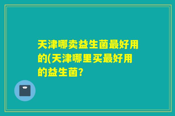 天津哪卖益生菌好用的(天津哪里买好用的益生菌? 天津哪卖益生菌好用的(天津哪里买好用的益生菌?