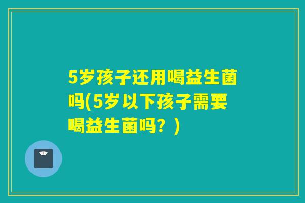 5岁孩子还用喝益生菌吗(5岁以下孩子需要喝益生菌吗?) 5岁孩子还用喝益生菌吗(5岁以下孩子需要喝益生菌吗?)