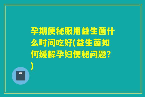 孕期服用益生菌什么时间吃好(益生菌如何缓解孕妇问题?) 孕期服用益生菌什么时间吃好(益生菌如何缓解孕妇问题?)