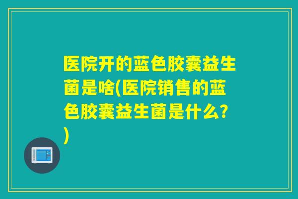 医院开的蓝色胶囊益生菌是啥(医院销售的蓝色胶囊益生菌是什么？)