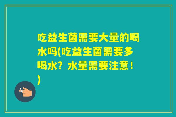 吃益生菌需要大量的喝水吗(吃益生菌需要多喝水？水量需要注意！)