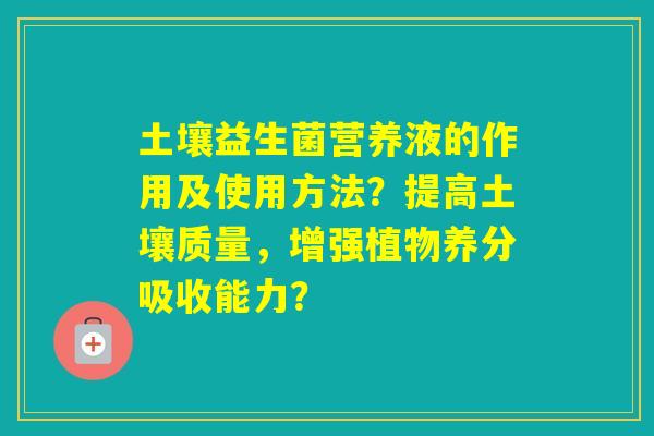土壤益生菌营养液的作用及使用方法?提高土壤质量,增强植物养分吸收能力? 土壤益生菌营养液的作用及使用方法?提高土壤质量,增强植物养分吸收能力?