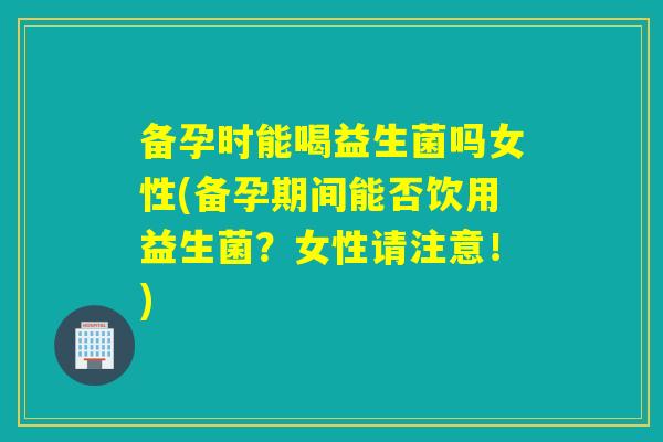 备孕时能喝益生菌吗女性(备孕期间能否饮用益生菌？女性请注意！)