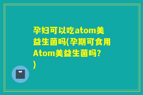 孕妇可以吃atom美益生菌吗(孕期可食用Atom美益生菌吗？)