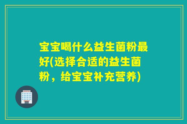 宝宝喝什么益生菌粉好(选择合适的益生菌粉,给宝宝补充营养) 宝宝喝什么益生菌粉好(选择合适的益生菌粉,给宝宝补充营养)