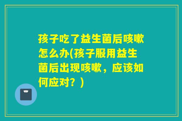 孩子吃了益生菌后怎么办(孩子服用益生菌后出现，应该如何应对？)