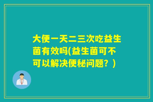 大便一天二三次吃益生菌有效吗(益生菌可不可以解决问题？)