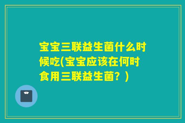 宝宝三联益生菌什么时候吃(宝宝应该在何时食用三联益生菌？)