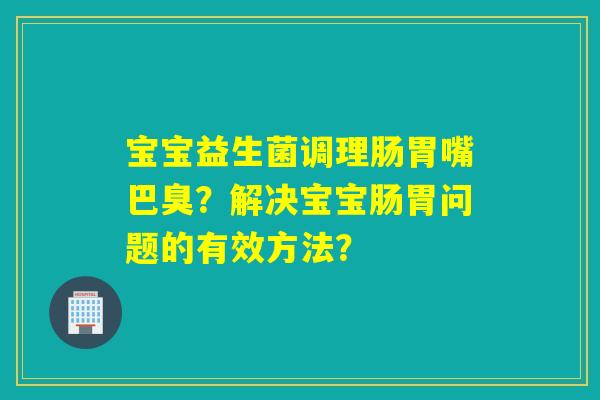 宝宝益生菌调理肠胃嘴巴臭？解决宝宝肠胃问题的有效方法？