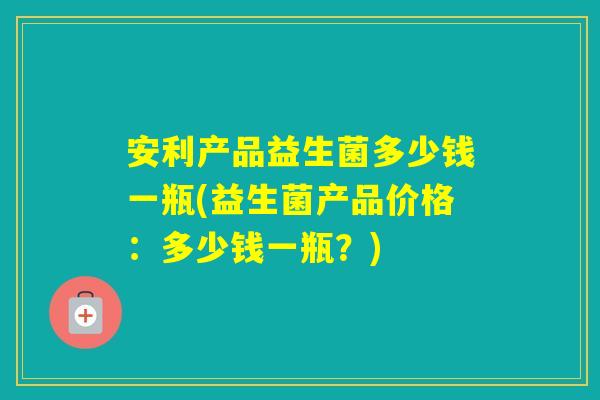 安利产品益生菌多少钱一瓶(益生菌产品价格:多少钱一瓶?) 安利产品益生菌多少钱一瓶(益生菌产品价格:多少钱一瓶?)