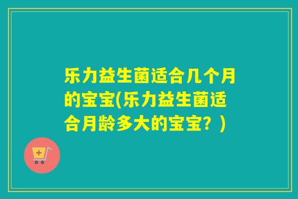 乐力益生菌适合几个月的宝宝(乐力益生菌适合月龄多大的宝宝？)