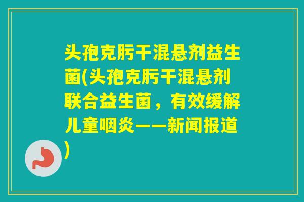 头孢克肟干混悬剂益生菌(头孢克肟干混悬剂联合益生菌，有效缓解儿童——新闻报道)