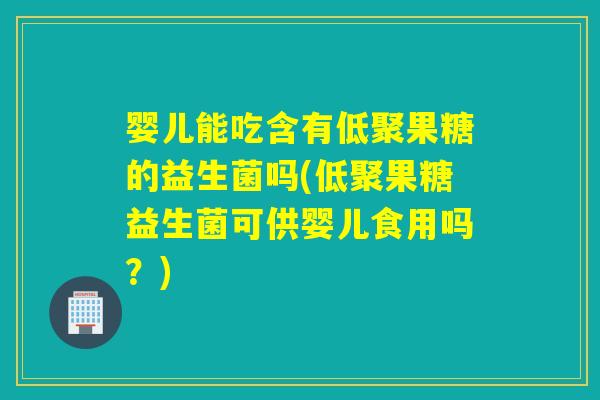 婴儿能吃含有低聚果糖的益生菌吗(低聚果糖益生菌可供婴儿食用吗？)