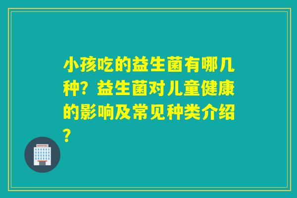 小孩吃的益生菌有哪几种？益生菌对儿童健康的影响及常见种类介绍？